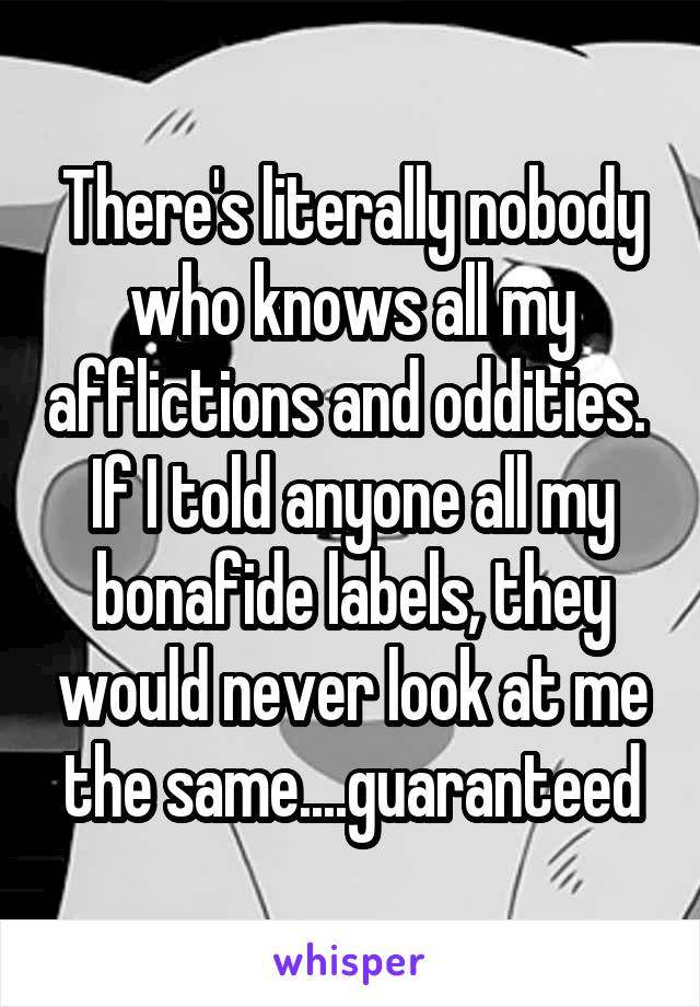 There's literally nobody who knows all my afflictions and oddities. 
If I told anyone all my bonafide labels, they would never look at me the same....guaranteed