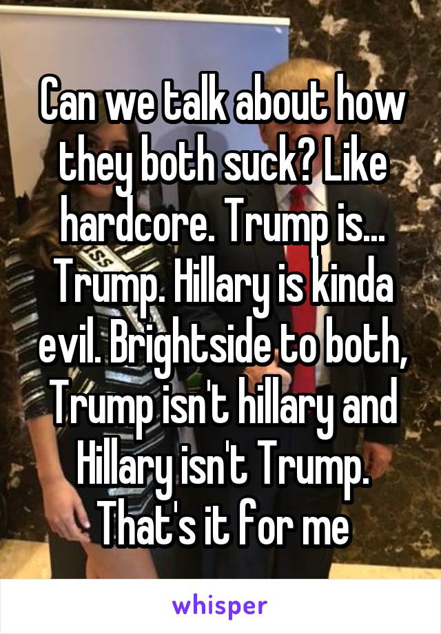 Can we talk about how they both suck? Like hardcore. Trump is... Trump. Hillary is kinda evil. Brightside to both, Trump isn't hillary and Hillary isn't Trump. That's it for me