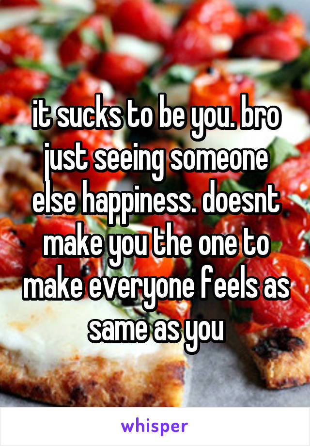 it sucks to be you. bro just seeing someone else happiness. doesnt make you the one to make everyone feels as same as you