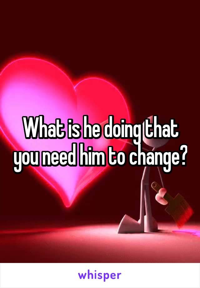 What is he doing that you need him to change?