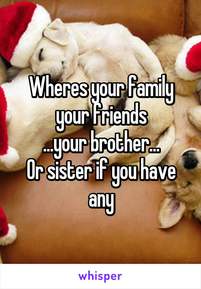 Wheres your family your friends
...your brother...
Or sister if you have any
