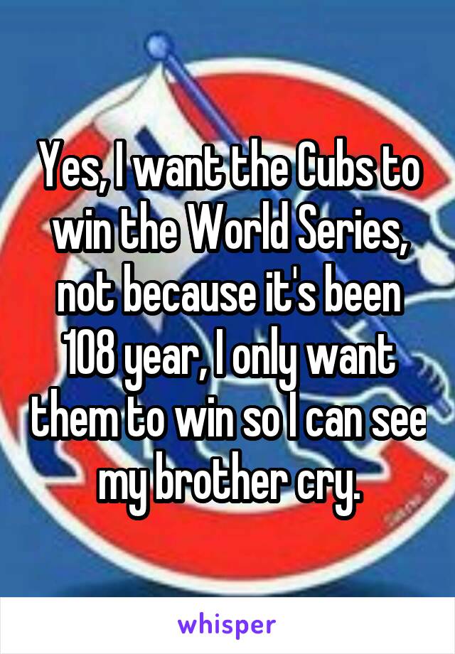Yes, I want the Cubs to win the World Series, not because it's been 108 year, I only want them to win so I can see my brother cry.