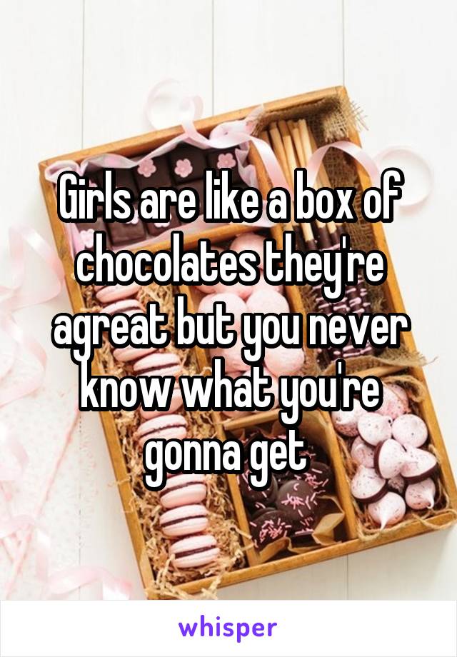 Girls are like a box of chocolates they're agreat but you never know what you're gonna get 