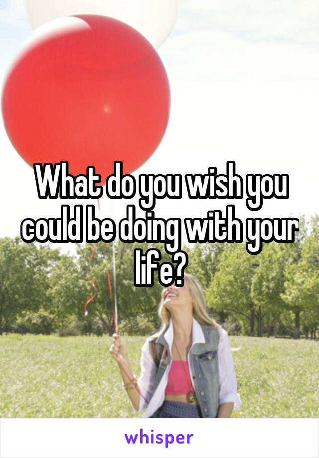 What do you wish you could be doing with your life?