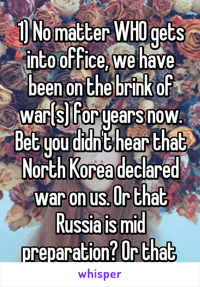 1) No matter WHO gets into office, we have been on the brink of war(s) for years now. Bet you didn't hear that North Korea declared war on us. Or that Russia is mid preparation? Or that 