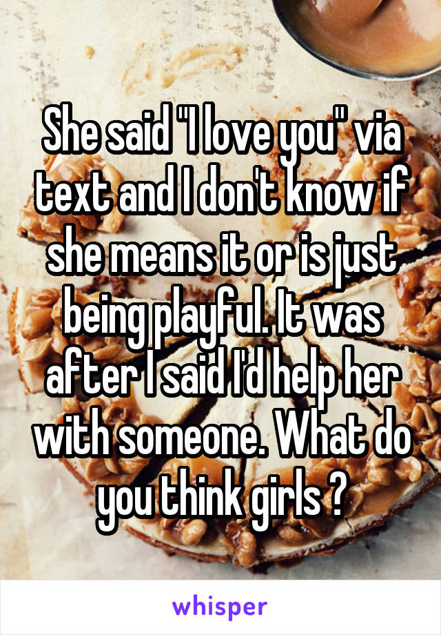 She said "I love you" via text and I don't know if she means it or is just being playful. It was after I said I'd help her with someone. What do you think girls ?