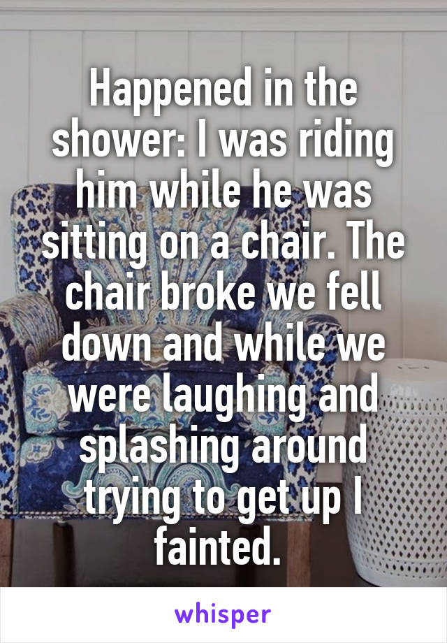 Happened in the shower: I was riding him while he was sitting on a chair. The chair broke we fell down and while we were laughing and splashing around trying to get up I fainted. 