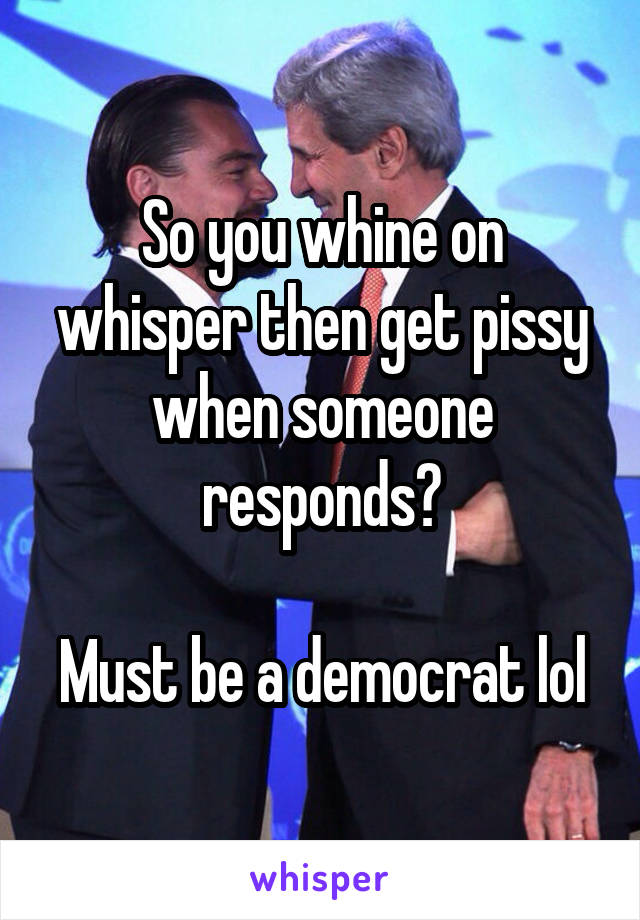So you whine on whisper then get pissy when someone responds?

Must be a democrat lol