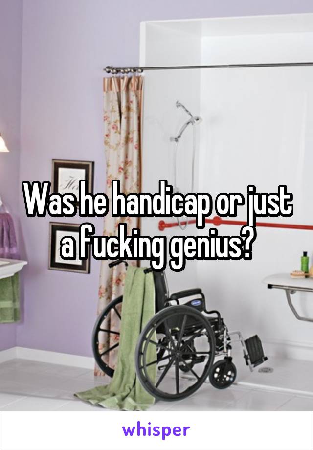 Was he handicap or just a fucking genius?