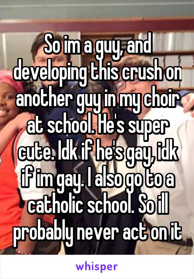So im a guy, and developing this crush on another guy in my choir at school. He's super cute. Idk if he's gay, idk if im gay. I also go to a catholic school. So ill probably never act on it