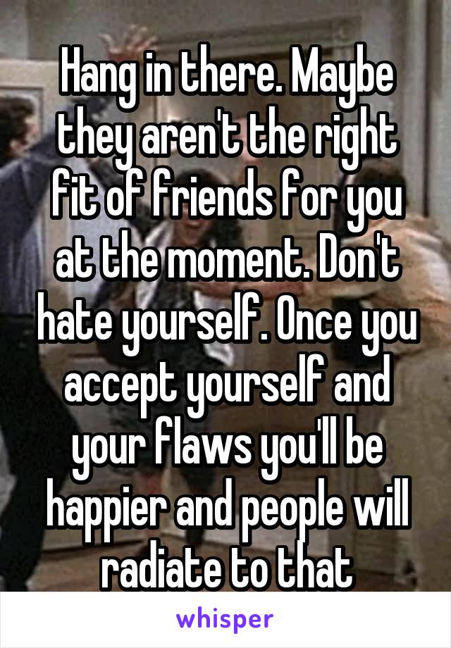 Hang in there. Maybe they aren't the right fit of friends for you at the moment. Don't hate yourself. Once you accept yourself and your flaws you'll be happier and people will radiate to that