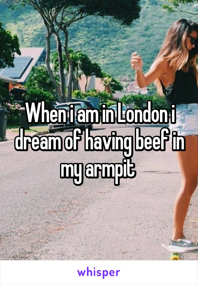 When i am in London i dream of having beef in my armpit 