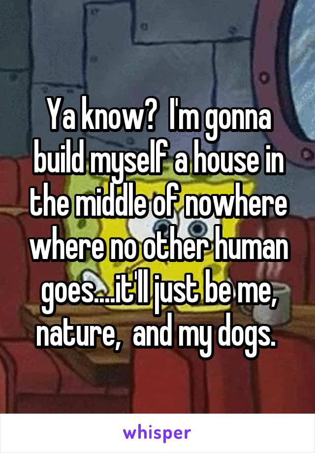 Ya know?  I'm gonna build myself a house in the middle of nowhere where no other human goes....it'll just be me, nature,  and my dogs. 