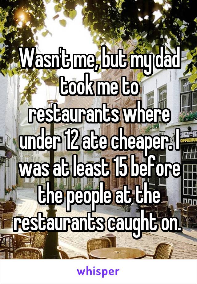 Wasn't me, but my dad took me to restaurants where under 12 ate cheaper. I was at least 15 before the people at the restaurants caught on. 