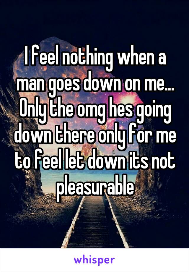 I feel nothing when a man goes down on me... Only the omg hes going down there only for me to feel let down its not pleasurable
 