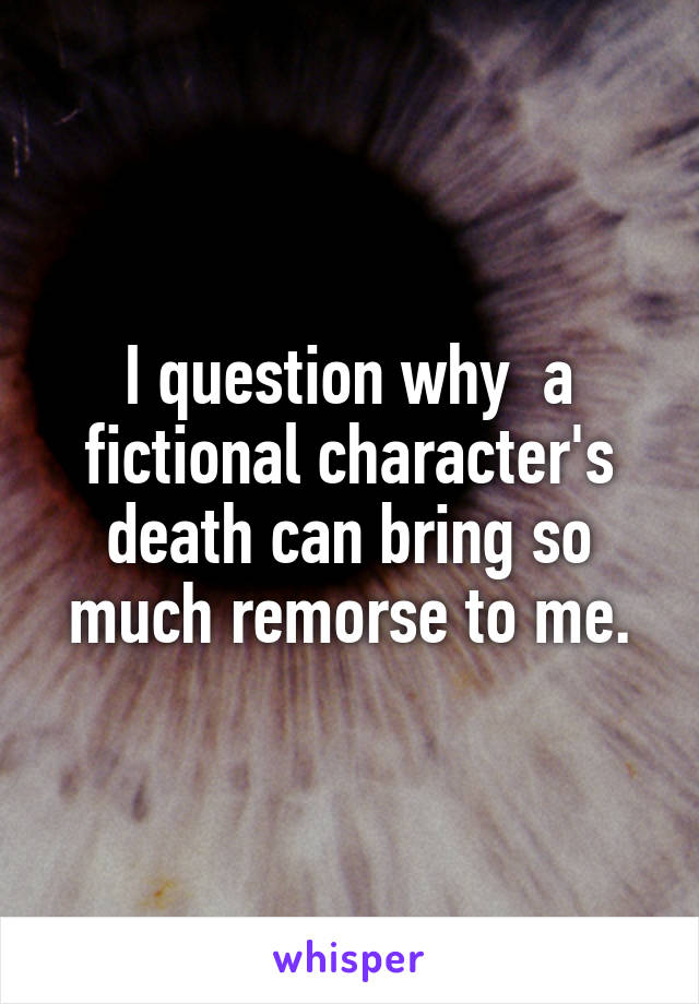 I question why  a fictional character's death can bring so much remorse to me.