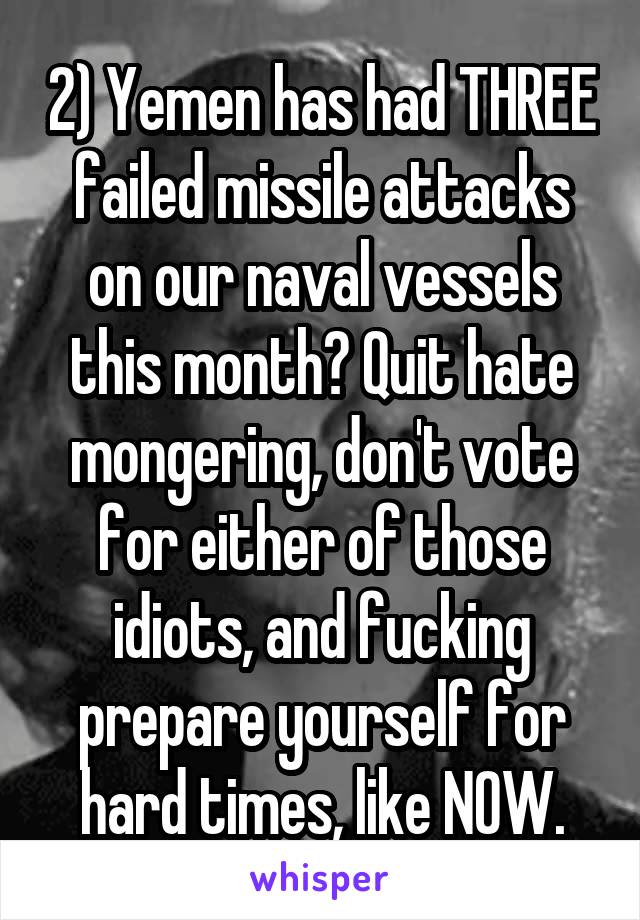 2) Yemen has had THREE failed missile attacks on our naval vessels this month? Quit hate mongering, don't vote for either of those idiots, and fucking prepare yourself for hard times, like NOW.