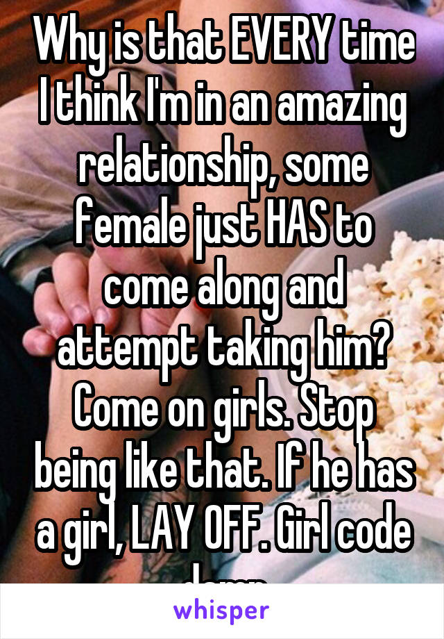 Why is that EVERY time I think I'm in an amazing relationship, some female just HAS to come along and attempt taking him? Come on girls. Stop being like that. If he has a girl, LAY OFF. Girl code damn