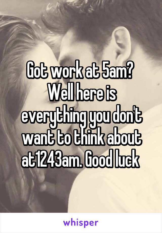 Got work at 5am? 
Well here is everything you don't want to think about at1243am. Good luck 