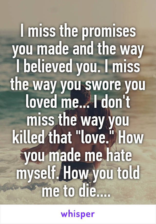 I miss the promises you made and the way I believed you. I miss the way you swore you loved me... I don't miss the way you killed that "love." How you made me hate myself. How you told me to die.... 