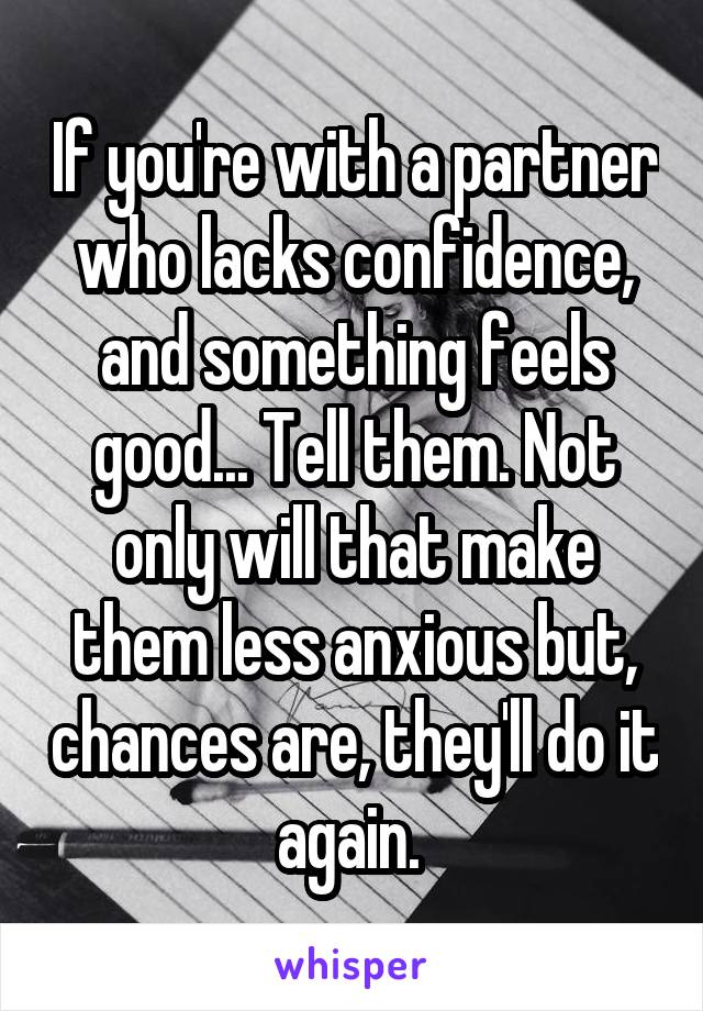 If you're with a partner who lacks confidence, and something feels good... Tell them. Not only will that make them less anxious but, chances are, they'll do it again. 