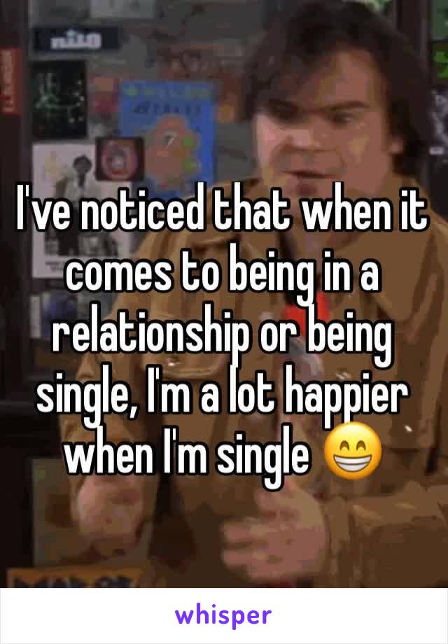 I've noticed that when it comes to being in a relationship or being single, I'm a lot happier when I'm single 😁
