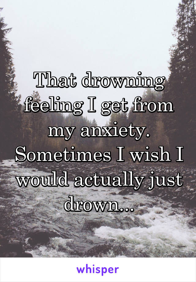 That drowning feeling I get from my anxiety. Sometimes I wish I would actually just drown...