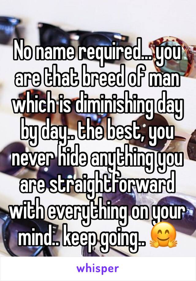 No name required... you are that breed of man which is diminishing day by day.. the best, you never hide anything you are straightforward with everything on your mind.. keep going.. 🤗