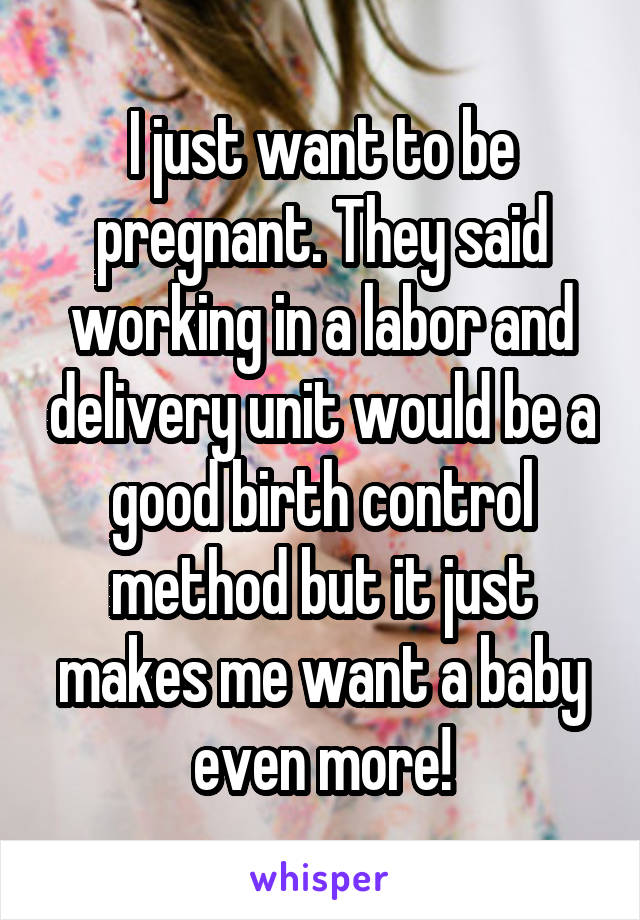 I just want to be pregnant. They said working in a labor and delivery unit would be a good birth control method but it just makes me want a baby even more!