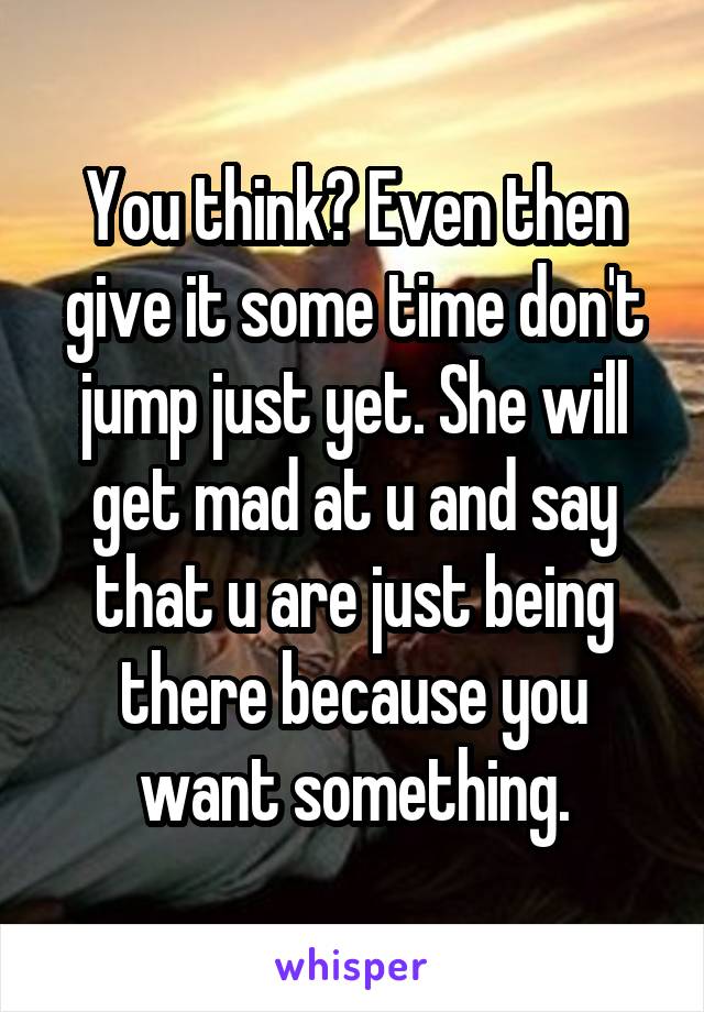 You think? Even then give it some time don't jump just yet. She will get mad at u and say that u are just being there because you want something.