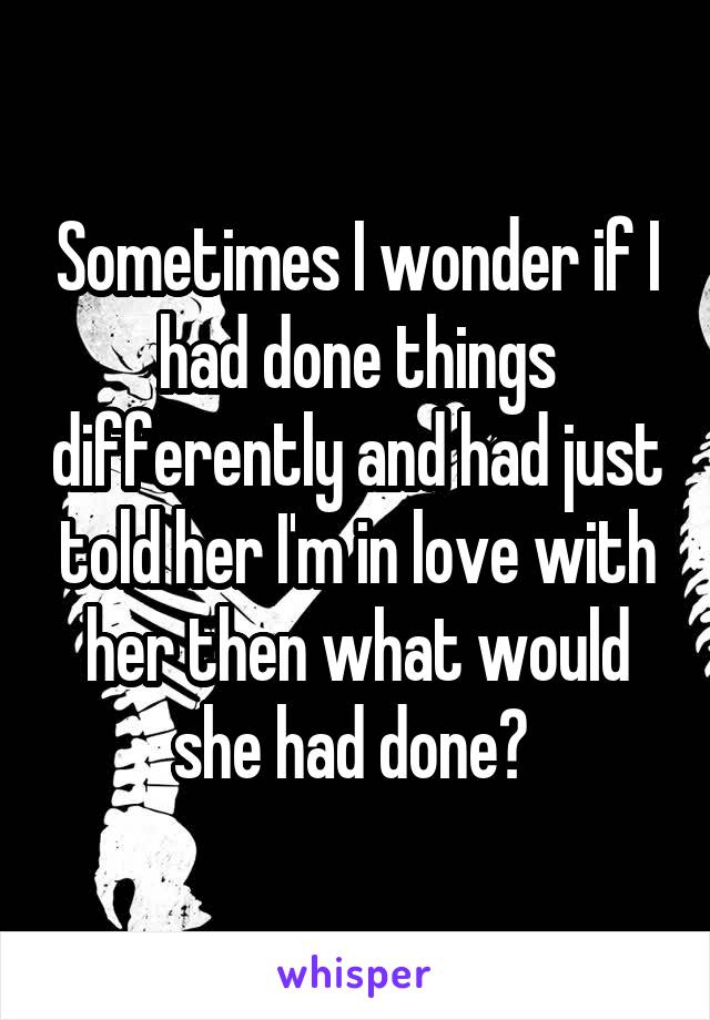 Sometimes I wonder if I had done things differently and had just told her I'm in love with her then what would she had done? 
