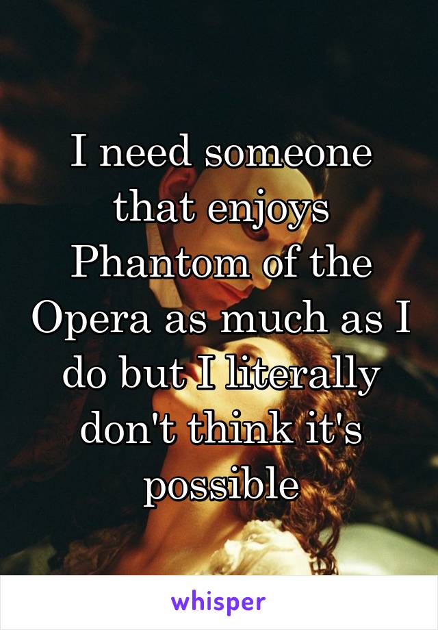 I need someone that enjoys Phantom of the Opera as much as I do but I literally don't think it's possible