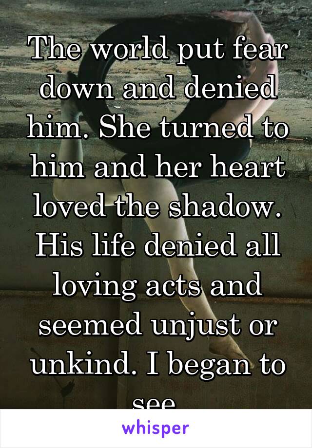 The world put fear down and denied him. She turned to him and her heart loved the shadow. His life denied all loving acts and seemed unjust or unkind. I began to see.
