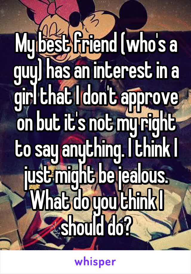My best friend (who's a guy) has an interest in a girl that I don't approve on but it's not my right to say anything. I think I just might be jealous. What do you think I should do?