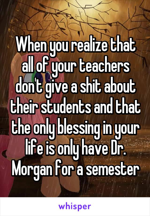 When you realize that all of your teachers don't give a shit about their students and that the only blessing in your life is only have Dr. Morgan for a semester