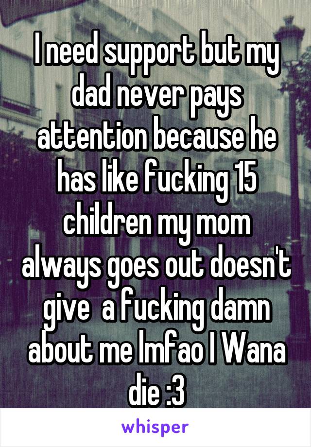 I need support but my dad never pays attention because he has like fucking 15 children my mom always goes out doesn't give  a fucking damn about me lmfao I Wana die :3