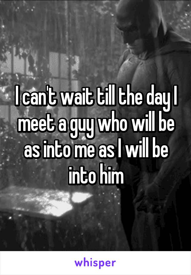 I can't wait till the day I meet a guy who will be as into me as I will be into him