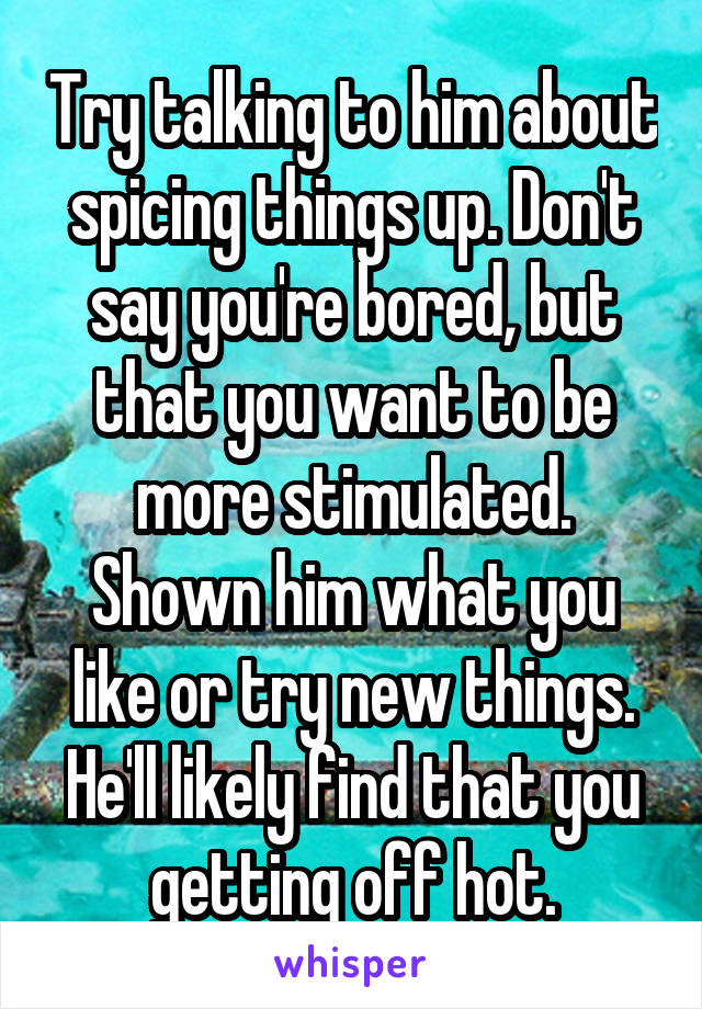 Try talking to him about spicing things up. Don't say you're bored, but that you want to be more stimulated. Shown him what you like or try new things. He'll likely find that you getting off hot.