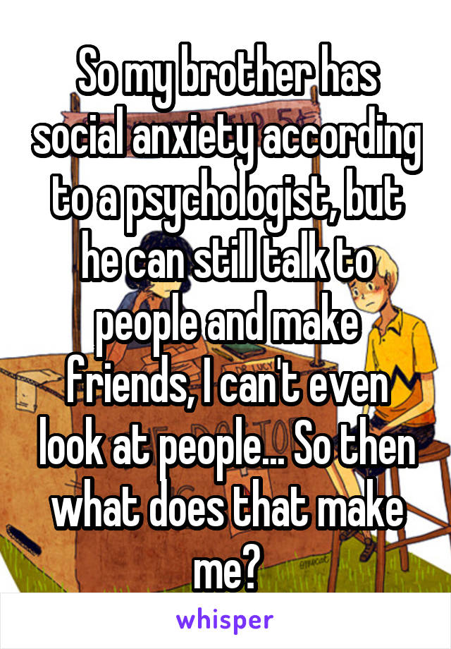 So my brother has social anxiety according to a psychologist, but he can still talk to people and make friends, I can't even look at people... So then what does that make me?