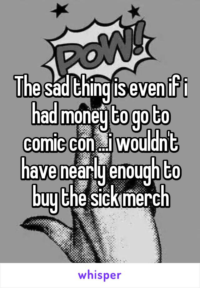 The sad thing is even if i had money to go to comic con ...i wouldn't have nearly enough to buy the sick merch