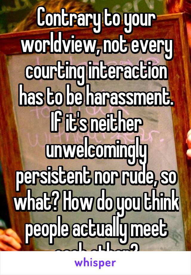 Contrary to your worldview, not every courting interaction has to be harassment. If it's neither unwelcomingly persistent nor rude, so what? How do you think people actually meet each other?