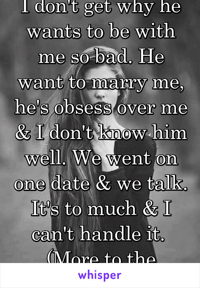 I don't get why he wants to be with me so bad. He want to marry me, he's obsess over me & I don't know him well. We went on one date & we talk. It's to much & I can't handle it. 
(More to the problem)