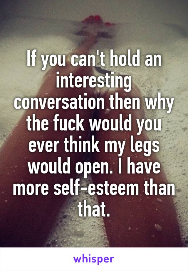 If you can't hold an interesting conversation then why the fuck would you ever think my legs would open. I have more self-esteem than that.