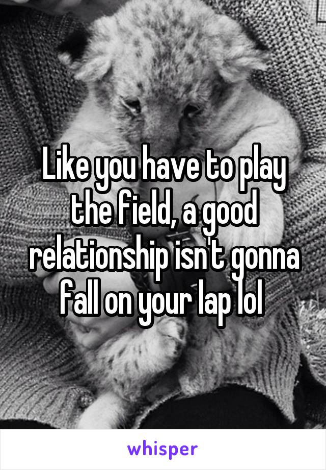 Like you have to play the field, a good relationship isn't gonna fall on your lap lol 