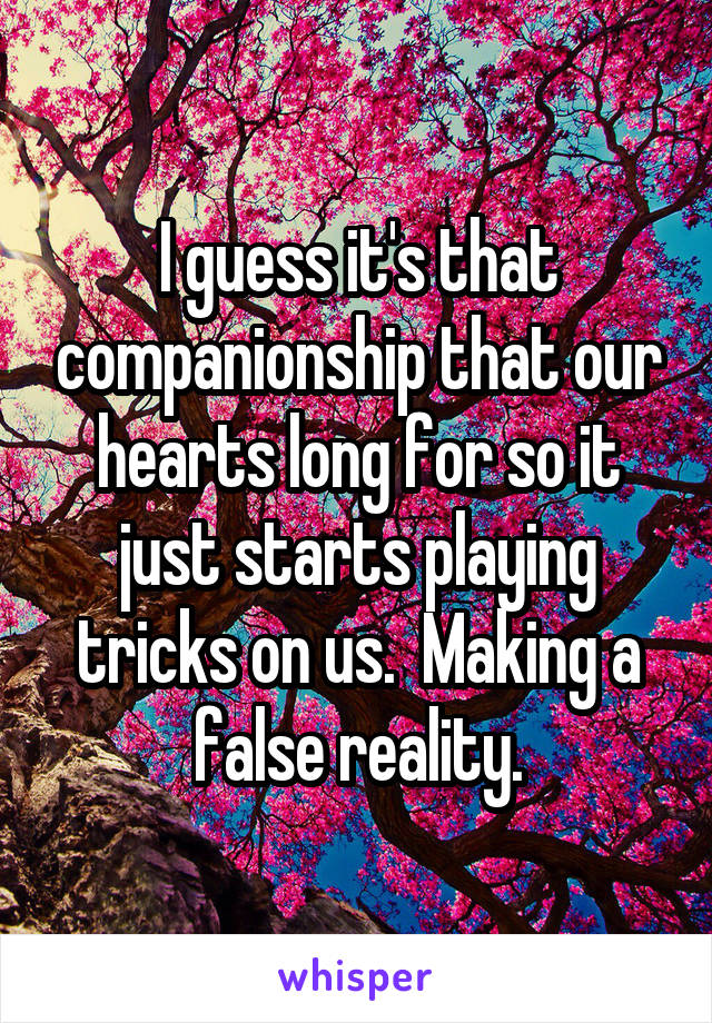 I guess it's that companionship that our hearts long for so it just starts playing tricks on us.  Making a false reality.