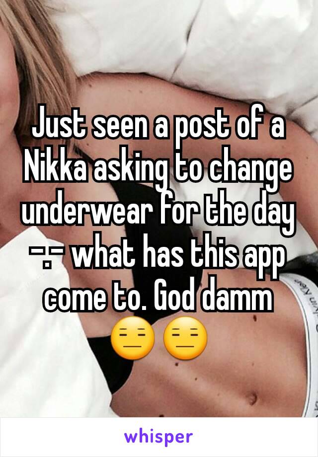 Just seen a post of a Nikka asking to change underwear for the day -.- what has this app come to. God damm 😑😑