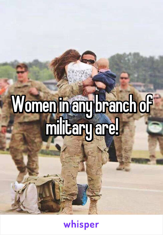 Women in any branch of military are!