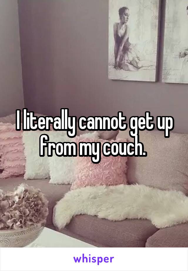I literally cannot get up from my couch. 