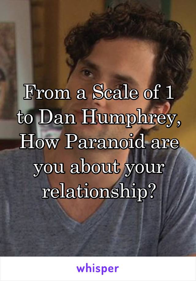 From a Scale of 1 to Dan Humphrey, How Paranoid are you about your relationship?