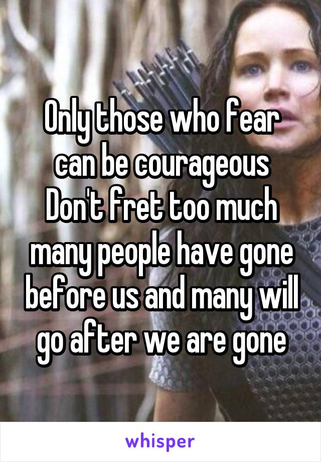 Only those who fear can be courageous
Don't fret too much many people have gone before us and many will go after we are gone